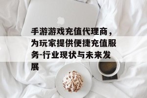手游游戏充值代理商，为玩家提供便捷充值服务-行业现状与未来发展
