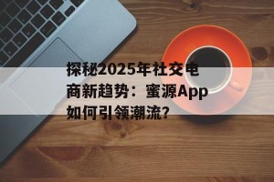 探秘2025年社交电商新趋势：蜜源App如何引领潮流？