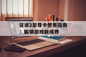 征途2至尊卡使用指南：解锁游戏新境界