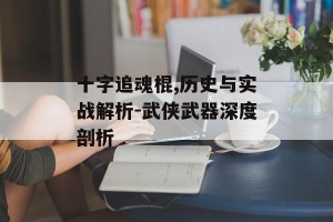 十字追魂棍,历史与实战解析-武侠武器深度剖析