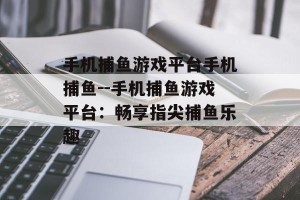 手机捕鱼游戏平台手机捕鱼--手机捕鱼游戏平台：畅享指尖捕鱼乐趣