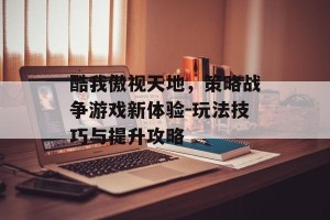 酷我傲视天地，策略战争游戏新体验-玩法技巧与提升攻略