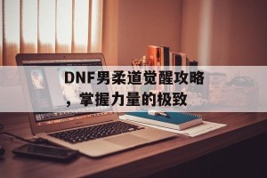 DNF男柔道觉醒攻略，掌握力量的极致