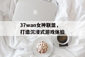 37wan女神联盟，打造沉浸式游戏体验