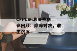 CFPLS6总决赛精彩回顾：巅峰对决，谁主沉浮