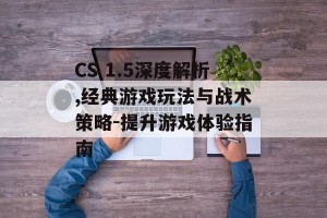 CS 1.5深度解析,经典游戏玩法与战术策略-提升游戏体验指南