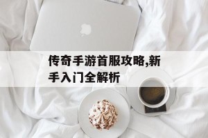 传奇手游首服攻略,新手入门全解析