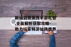 新仙剑奇侠传手游礼包,全面解析获取攻略-助力玩家畅游仙侠世界