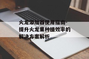 火龙添加器使用指南-提升火龙果种植效率的解决方案解析