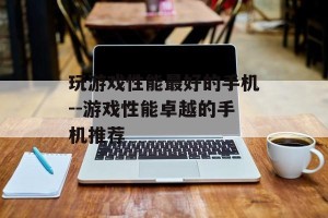 玩游戏性能最好的手机--游戏性能卓越的手机推荐