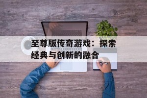 至尊版传奇游戏：探索经典与创新的融合