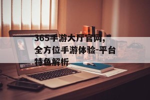 365手游大厅官网,全方位手游体验-平台特色解析