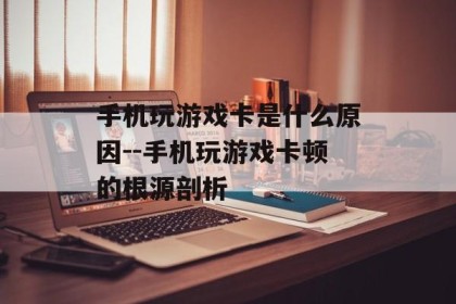 手机玩游戏卡是什么原因--手机玩游戏卡顿的根源剖析
