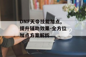 DNF天帝技能加点,提升辅助效果-全方位加点方案解析