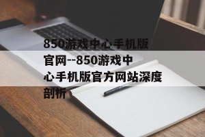 850游戏中心手机版官网--850游戏中心手机版官方网站深度剖析