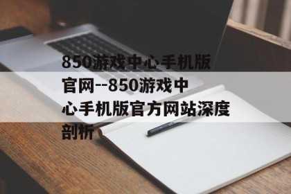 850游戏中心手机版官网--850游戏中心手机版官方网站深度剖析