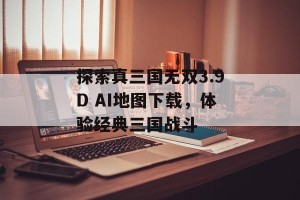 探索真三国无双3.9D AI地图下载，体验经典三国战斗