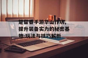 楚留香手游华山作坊,提升装备实力的秘密基地-玩法与技巧解析