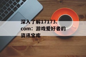 深入了解17173.com：游戏爱好者的资讯宝库