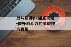 战斗法师pk加点攻略-提升战斗力的关键技巧解析