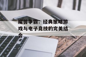 魔兽争霸：经典策略游戏与电子竞技的完美结合