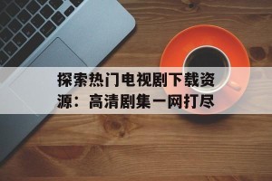 探索热门电视剧下载资源：高清剧集一网打尽