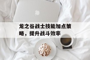 龙之谷战士技能加点策略，提升战斗效率