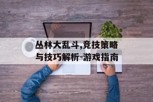 丛林大乱斗,竞技策略与技巧解析-游戏指南