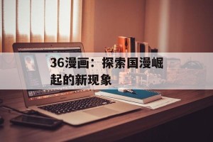 36漫画：探索国漫崛起的新现象