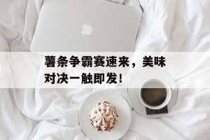 薯条争霸赛速来，美味对决一触即发！