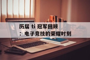 历届 ti 冠军回顾：电子竞技的荣耀时刻