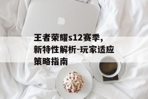 王者荣耀s12赛季,新特性解析-玩家适应策略指南