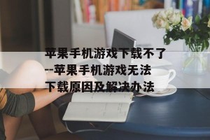 苹果手机游戏下载不了--苹果手机游戏无法下载原因及解决办法