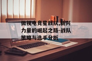 微视电竞星战队,新兴力量的崛起之路-战队策略与选手分析