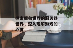 探索魔兽世界的服务器世界，深入理解游戏的心脏