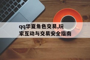 qq华夏角色交易,玩家互动与交易安全指南