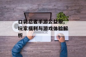 口袋忍者手游公益服,玩家福利与游戏体验解析