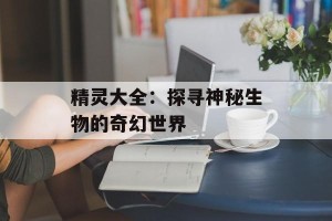 精灵大全：探寻神秘生物的奇幻世界