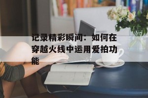 记录精彩瞬间：如何在穿越火线中运用爱拍功能