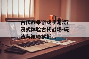 古代战争游戏手游,沉浸式体验古代战场-玩法与策略解析