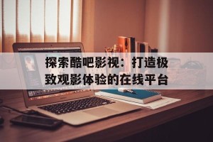 探索酷吧影视：打造极致观影体验的在线平台