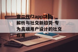 富二代f2app功能解析与社交新趋势-专为高端用户设计的社交应用