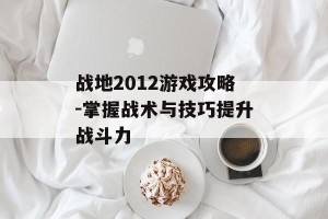 战地2012游戏攻略-掌握战术与技巧提升战斗力