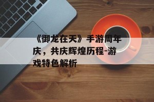 《御龙在天》手游周年庆，共庆辉煌历程-游戏特色解析