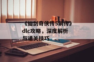 《仙剑奇侠传5前传》dlc攻略，深度解析与通关技巧