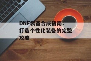 DNF装备合成指南：打造个性化装备的完整攻略