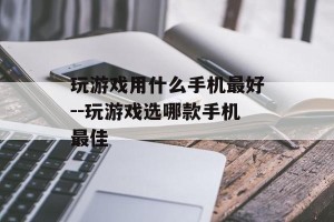 玩游戏用什么手机最好--玩游戏选哪款手机最佳