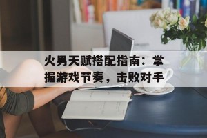 火男天赋搭配指南：掌握游戏节奏，击败对手