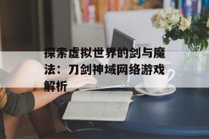 探索虚拟世界的剑与魔法：刀剑神域网络游戏解析