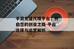 手游充值代理平台，开启您的创业之路-平台选择与运营解析